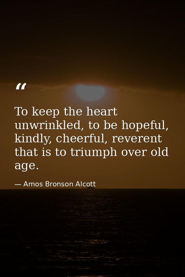 To keep the heart unwrinkled, to be hopeful, kindly, cheerful, reverent that is to triumph over old age. — Amos Bronson Alcott