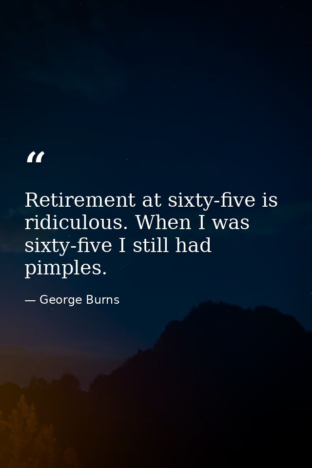 Retirement at sixty-five is ridiculous. When I was sixty-five I still had pimples. — George Burns