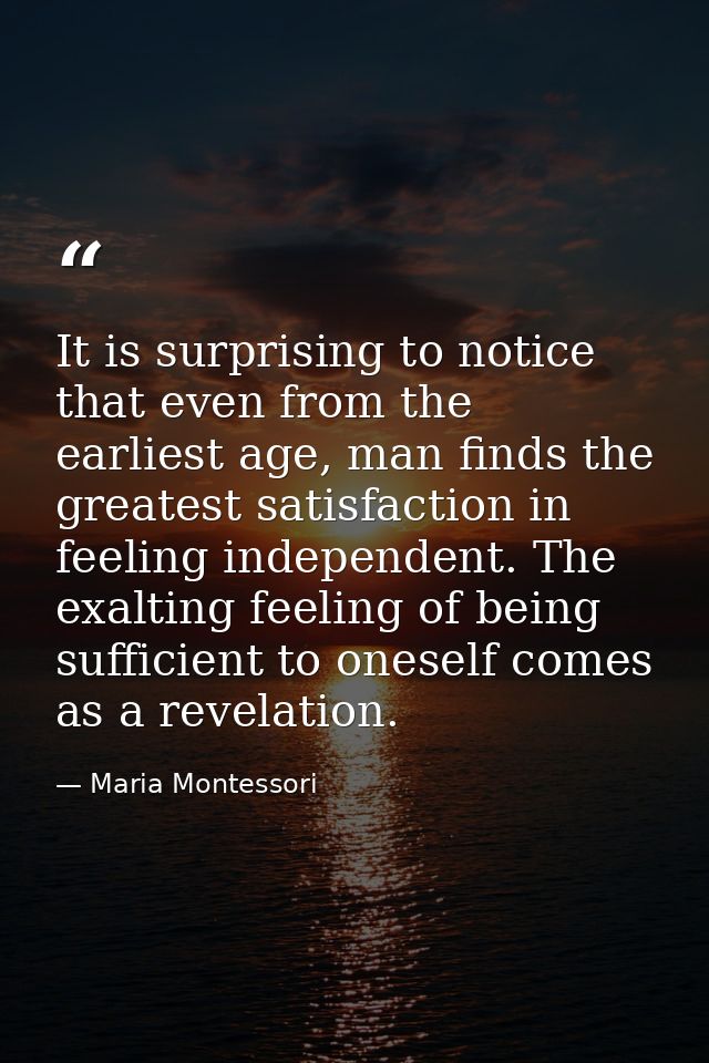 It is surprising to notice that even from the earliest age, man finds the greatest satisfaction in feeling independent.  — Maria Montessori