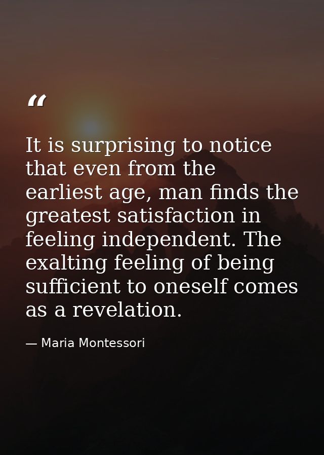 It is surprising to notice that even from the earliest age, man finds the greatest satisfaction in feeling independent.  — Maria Montessori