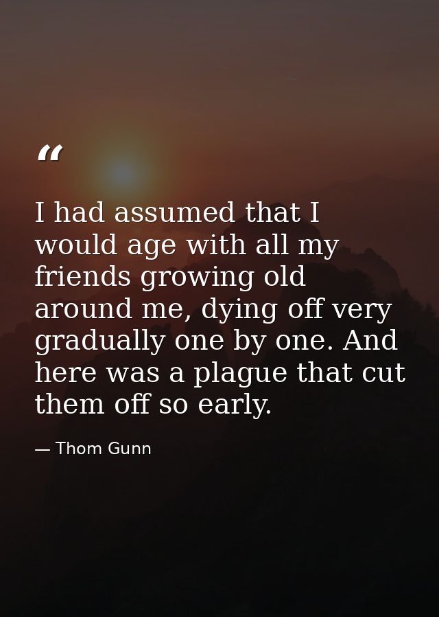 I had assumed that I would age with all my friends growing old around me, dying off very gradually one by one. And here  — Thom Gunn
