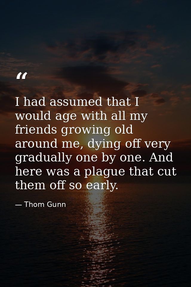 I had assumed that I would age with all my friends growing old around me, dying off very gradually one by one. And here  — Thom Gunn