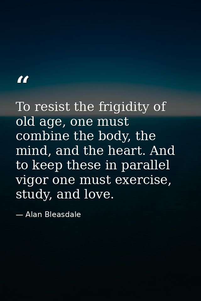 To resist the frigidity of old age, one must combine the body, the mind, and the heart. And to keep these in parallel vi — Alan Bleasdale