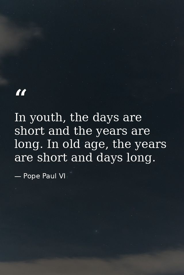 In youth, the days are short and the years are long. In old age, the years are short and days long. — Pope Paul VI