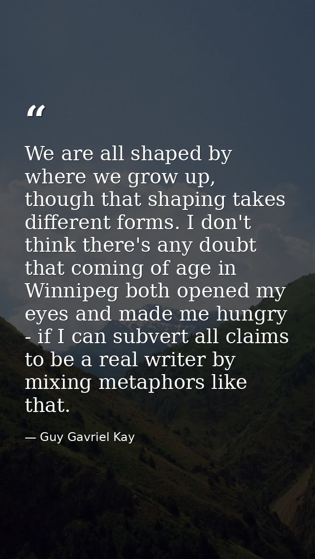 We are all shaped by where we grow up, though that shaping takes different forms. I don't think there's any doubt that c — Guy Gavriel Kay
