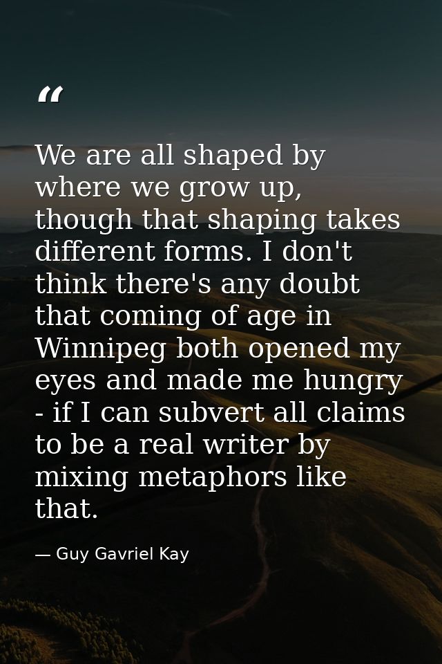 We are all shaped by where we grow up, though that shaping takes different forms. I don't think there's any doubt that c — Guy Gavriel Kay