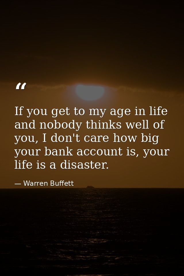 If you get to my age in life and nobody thinks well of you, I don't care how big your bank account is, your life is a di — Warren Buffett