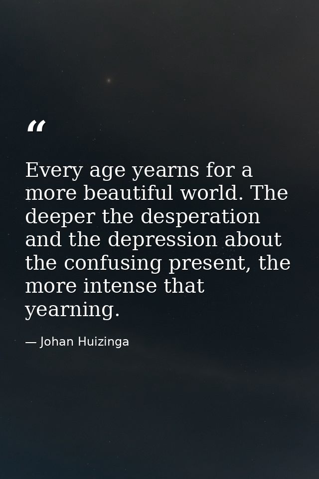 Every age yearns for a more beautiful world. The deeper the desperation and the depression about the confusing present,  — Johan Huizinga