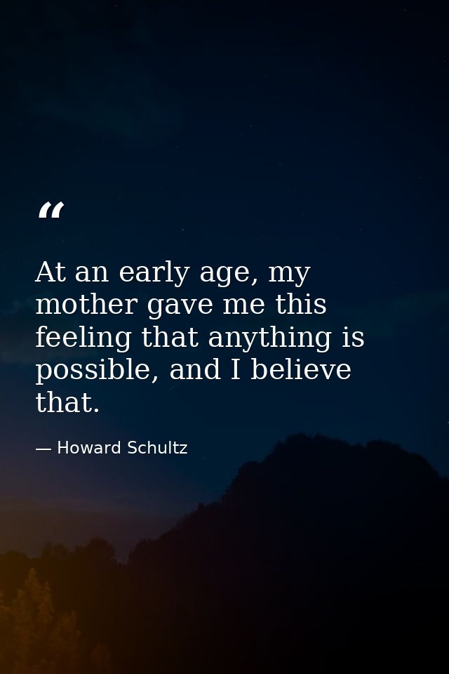 At an early age, my mother gave me this feeling that anything is possible, and I believe that. — Howard Schultz