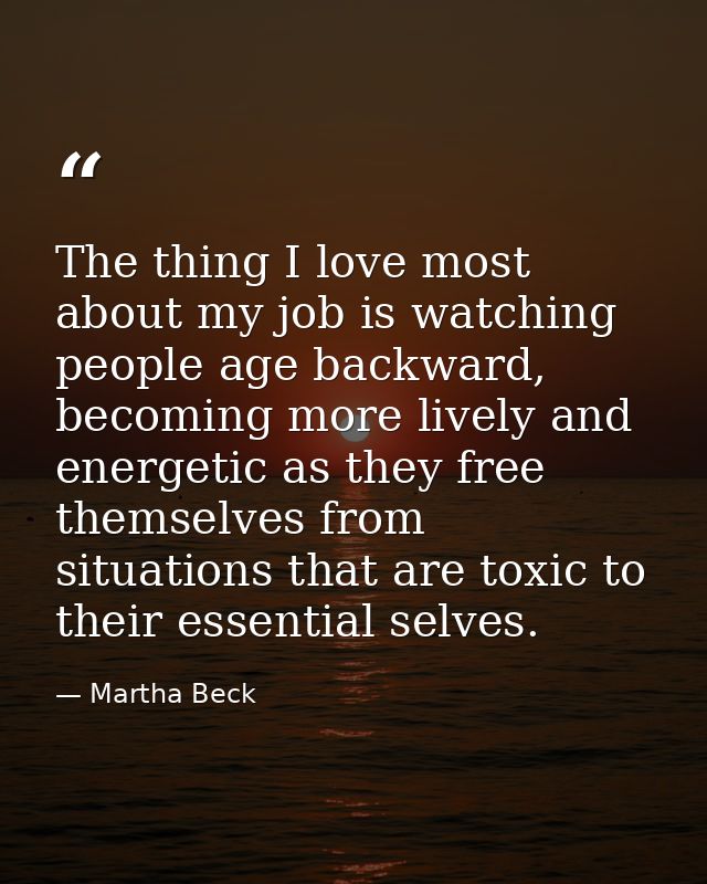 The thing I love most about my job is watching people age backward, becoming more lively and energetic as they free them — Martha Beck