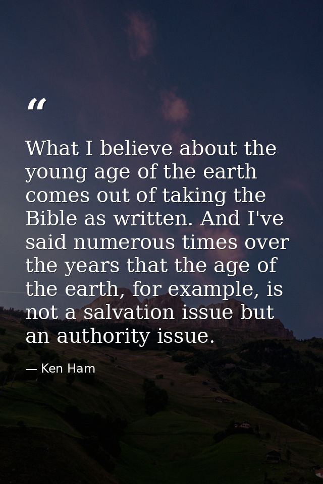 What I believe about the young age of the earth comes out of taking the Bible as written. And I've said numerous times o — Ken Ham