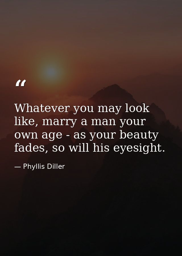 Whatever you may look like, marry a man your own age - as your beauty fades, so will his eyesight. — Phyllis Diller