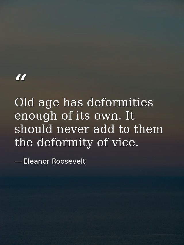 Old age has deformities enough of its own. It should never add to them the deformity of vice. — Eleanor Roosevelt