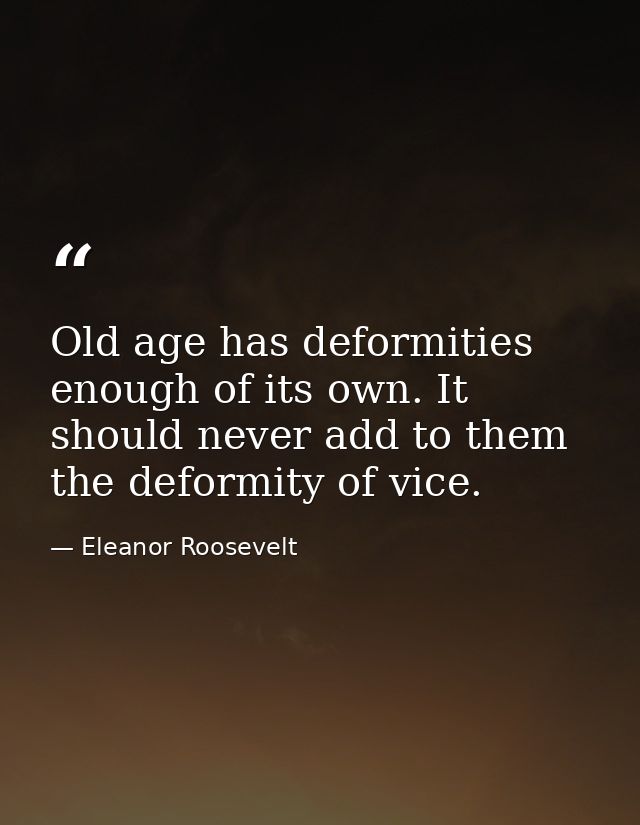 Old age has deformities enough of its own. It should never add to them the deformity of vice. — Eleanor Roosevelt
