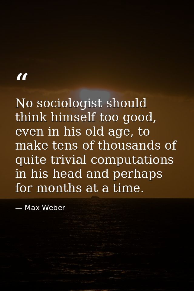 No sociologist should think himself too good, even in his old age, to make tens of thousands of quite trivial computatio — Max Weber