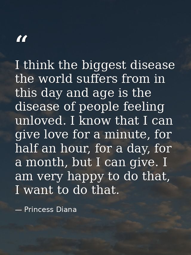 I think the biggest disease the world suffers from in this day and age is the disease of people feeling unloved. I know  — Princess Diana