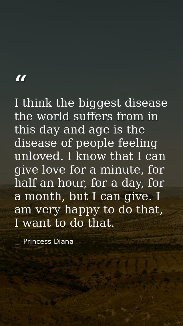 I think the biggest disease the world suffers from in this day and age is the disease of people feeling unloved. I know  — Princess Diana