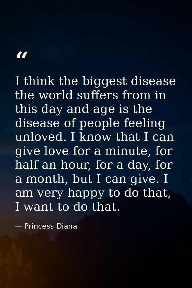 I think the biggest disease the world suffers from in this day and age is the disease of people feeling unloved. I know  — Princess Diana