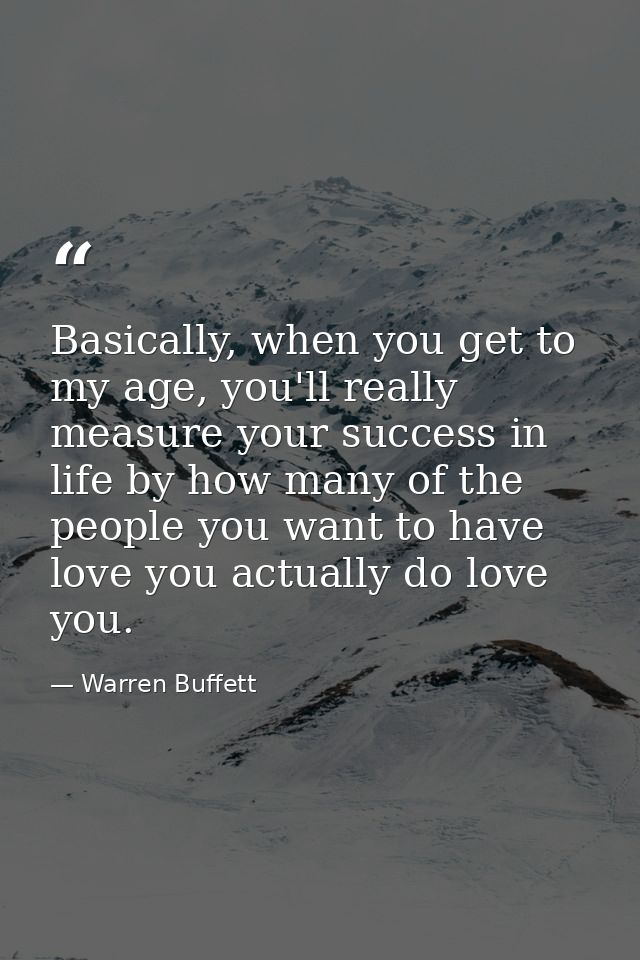 Basically, when you get to my age, you'll really measure your success in life by how many of the people you want to have — Warren Buffett