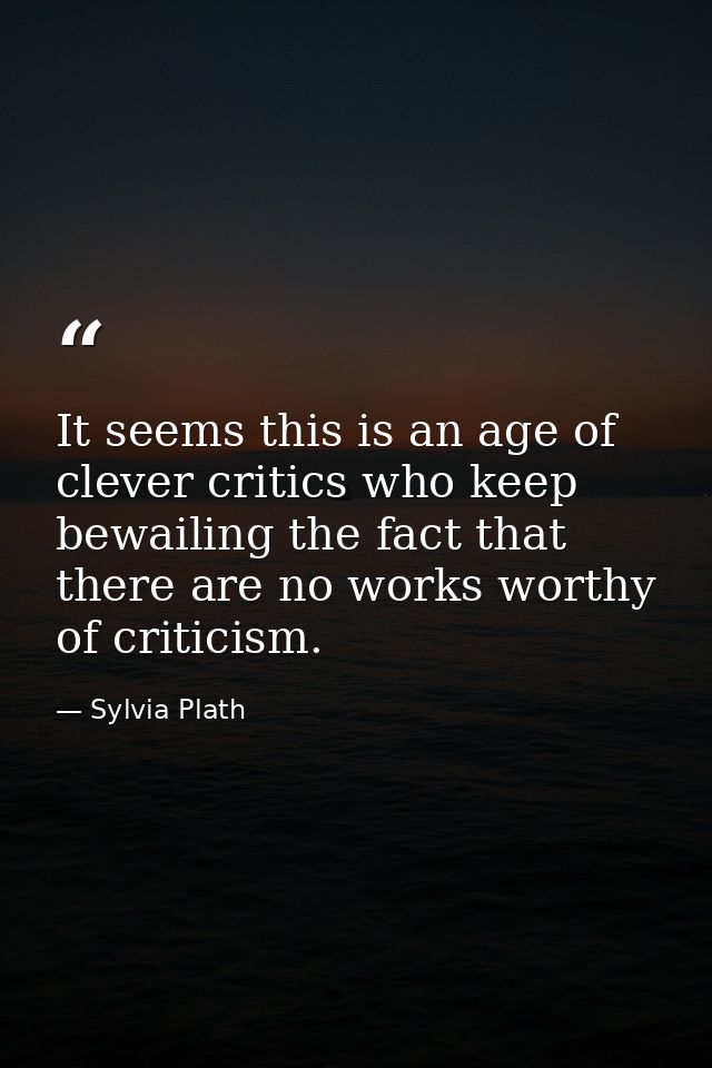 It seems this is an age of clever critics who keep bewailing the fact that there are no works worthy of criticism. — Sylvia Plath