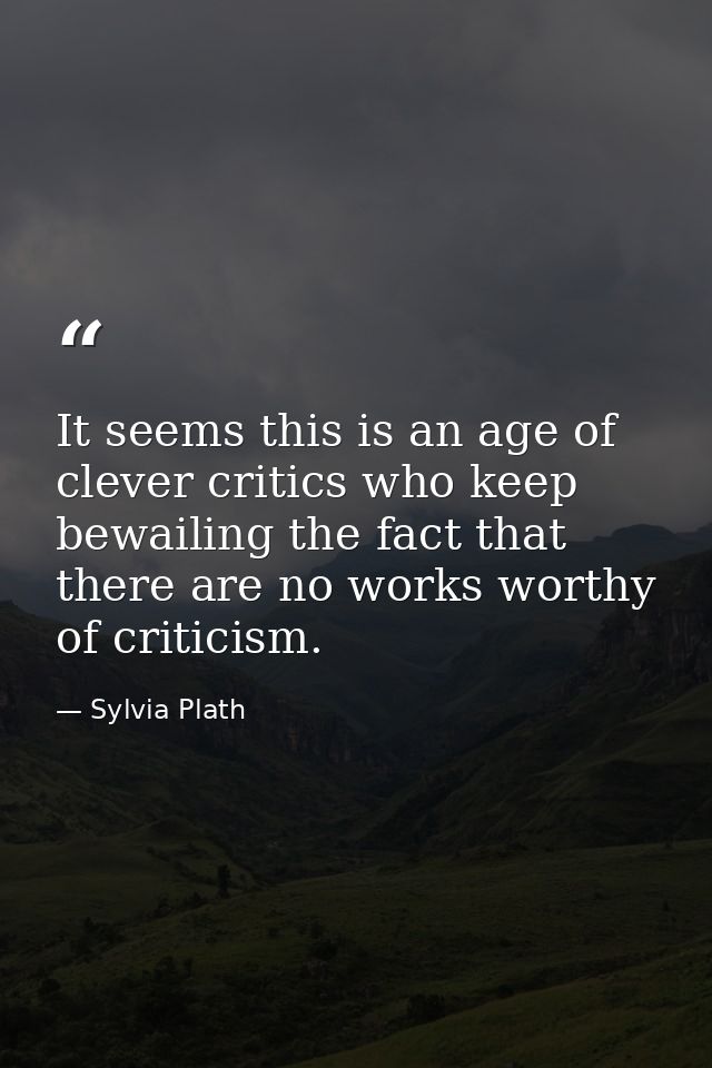 It seems this is an age of clever critics who keep bewailing the fact that there are no works worthy of criticism. — Sylvia Plath