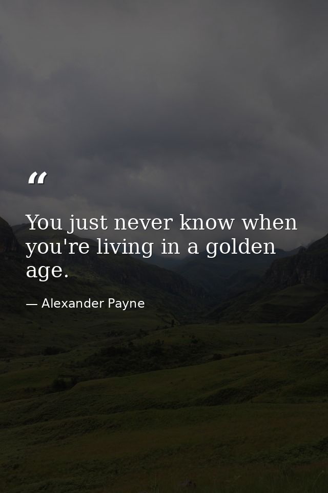You just never know when you're living in a golden age. — Alexander Payne