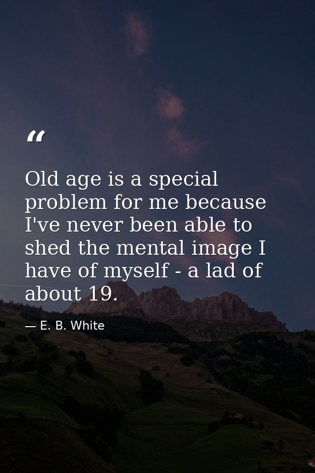Old age is a special problem for me because I've never been able to shed the mental image I have of myself - a lad of ab — E. B. White
