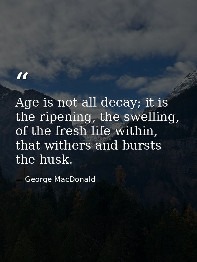 Age is not all decay; it is the ripening, the swelling, of the fresh life within, that withers and bursts the husk. — George MacDonald