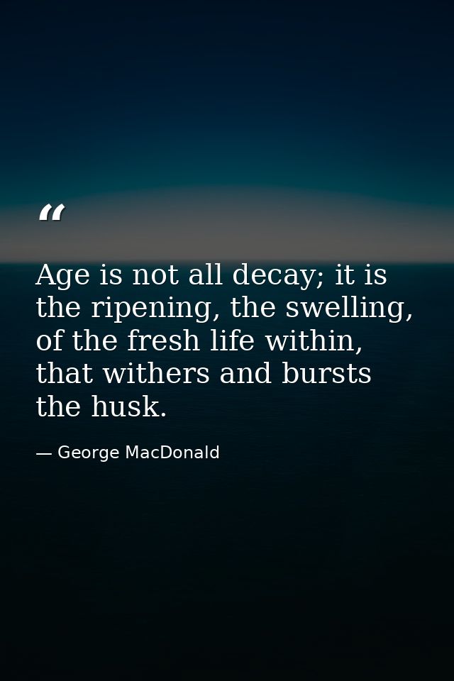 Age is not all decay; it is the ripening, the swelling, of the fresh life within, that withers and bursts the husk. — George MacDonald