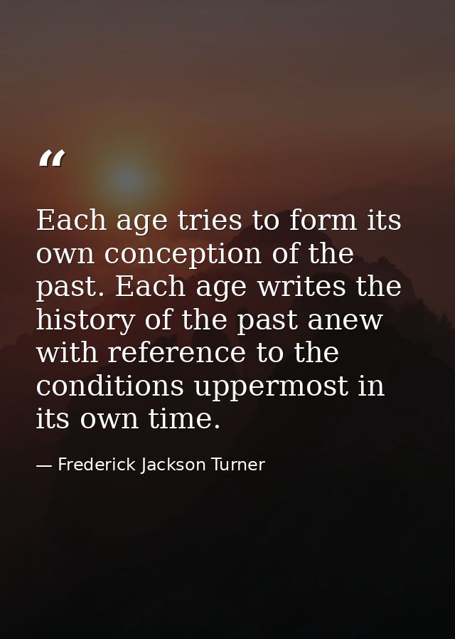 Each age tries to form its own conception of the past. Each age writes the history of the past anew with reference to th — Frederick Jackson Turner