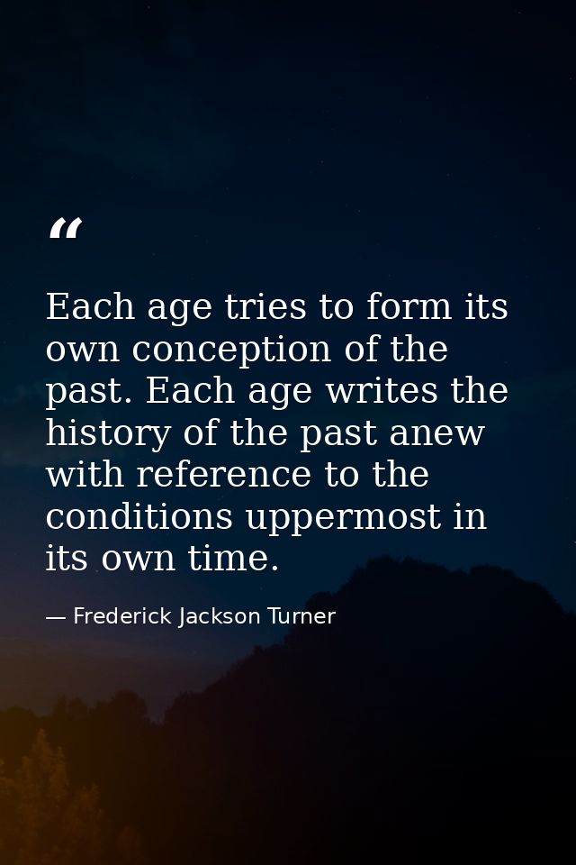 Each age tries to form its own conception of the past. Each age writes the history of the past anew with reference to th — Frederick Jackson Turner