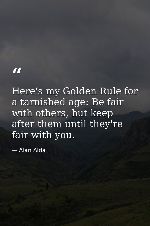 Here's my Golden Rule for a tarnished age: Be fair with others, but keep after them until they're fair with you. — Alan Alda