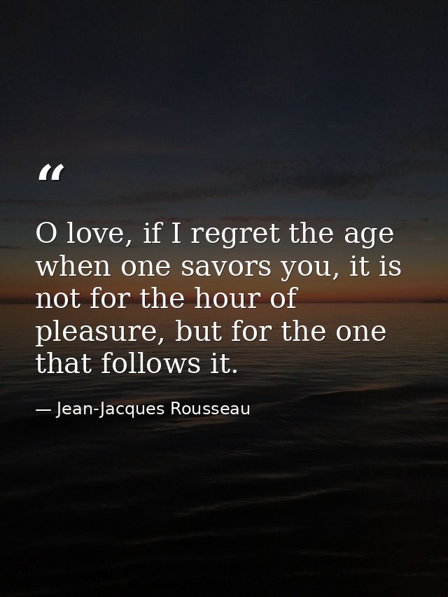 O love, if I regret the age when one savors you, it is not for the hour of pleasure, but for the one that follows it. — Jean-Jacques Rousseau