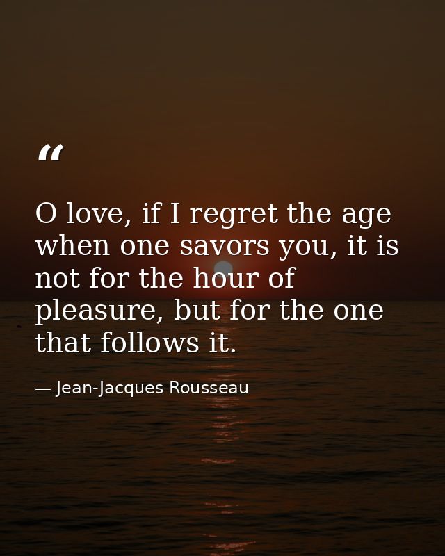 O love, if I regret the age when one savors you, it is not for the hour of pleasure, but for the one that follows it. — Jean-Jacques Rousseau