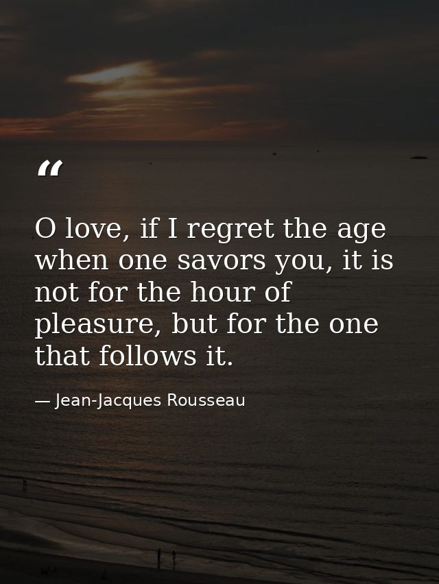 O love, if I regret the age when one savors you, it is not for the hour of pleasure, but for the one that follows it. — Jean-Jacques Rousseau