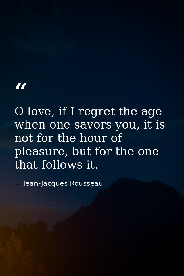 O love, if I regret the age when one savors you, it is not for the hour of pleasure, but for the one that follows it. — Jean-Jacques Rousseau