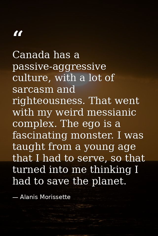 Canada has a passive-aggressive culture, with a lot of sarcasm and righteousness. That went with my weird messianic comp — Alanis Morissette