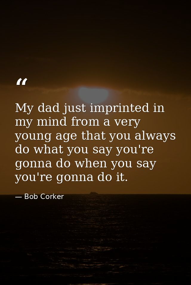 My dad just imprinted in my mind from a very young age that you always do what you say you're gonna do when you say you' — Bob Corker