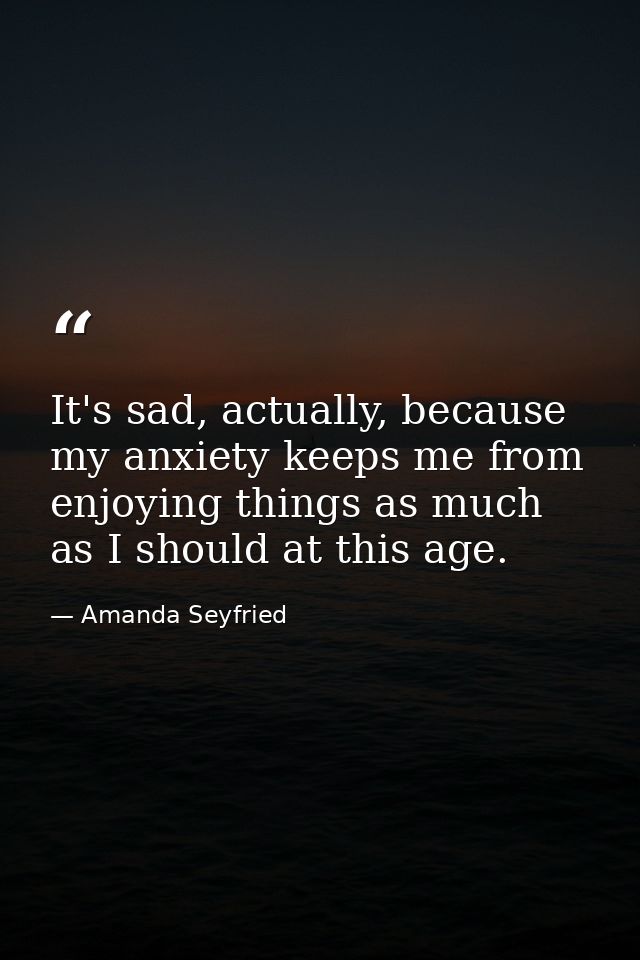 It's sad, actually, because my anxiety keeps me from enjoying things as much as I should at this age. — Amanda Seyfried