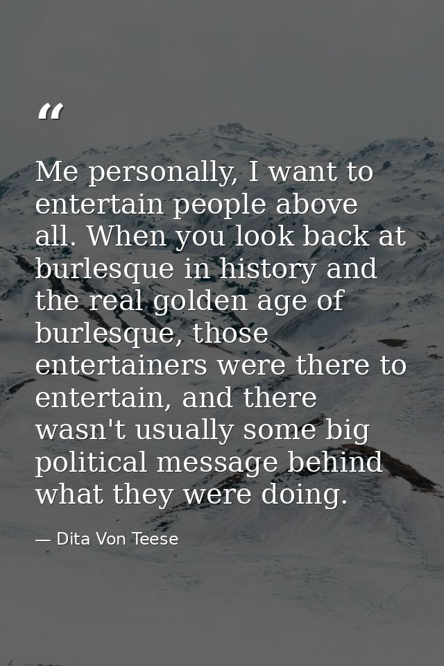 Me personally, I want to entertain people above all. When you look back at burlesque in history and the real golden age  — Dita Von Teese