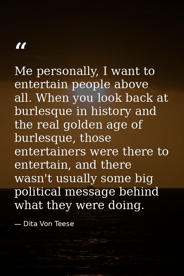 Me personally, I want to entertain people above all. When you look back at burlesque in history and the real golden age  — Dita Von Teese