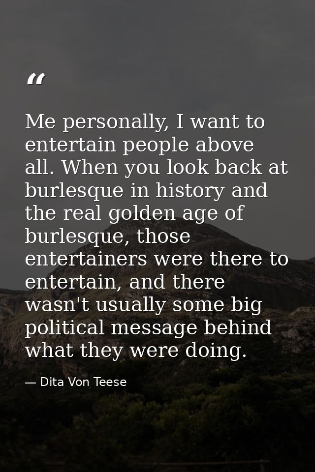 Me personally, I want to entertain people above all. When you look back at burlesque in history and the real golden age  — Dita Von Teese