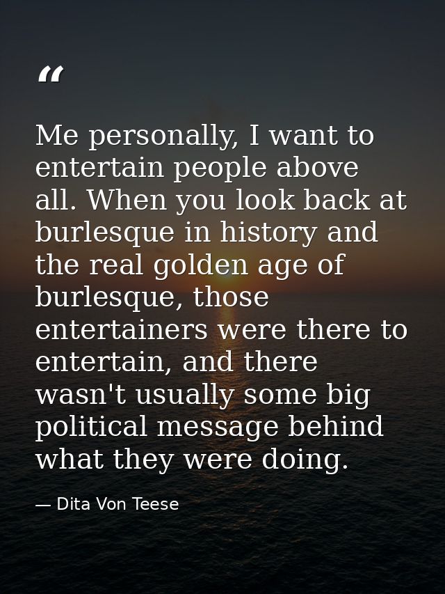 Me personally, I want to entertain people above all. When you look back at burlesque in history and the real golden age  — Dita Von Teese