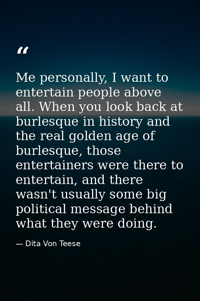 Me personally, I want to entertain people above all. When you look back at burlesque in history and the real golden age  — Dita Von Teese