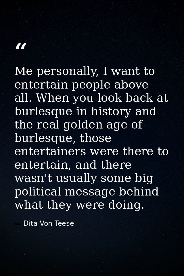 Me personally, I want to entertain people above all. When you look back at burlesque in history and the real golden age  — Dita Von Teese