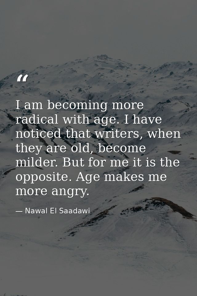 I am becoming more radical with age. I have noticed that writers, when they are old, become milder. But for me it is the — Nawal El Saadawi