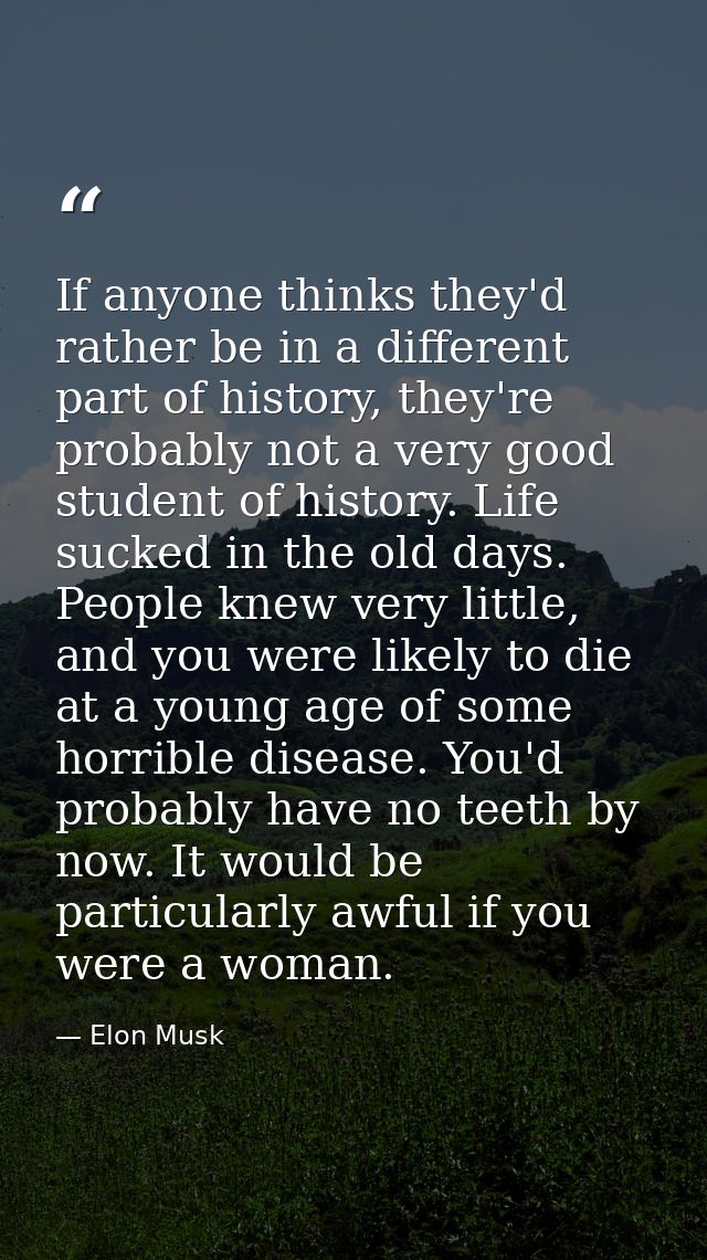 If anyone thinks they'd rather be in a different part of history, they're probably not a very good student of history. L — Elon Musk