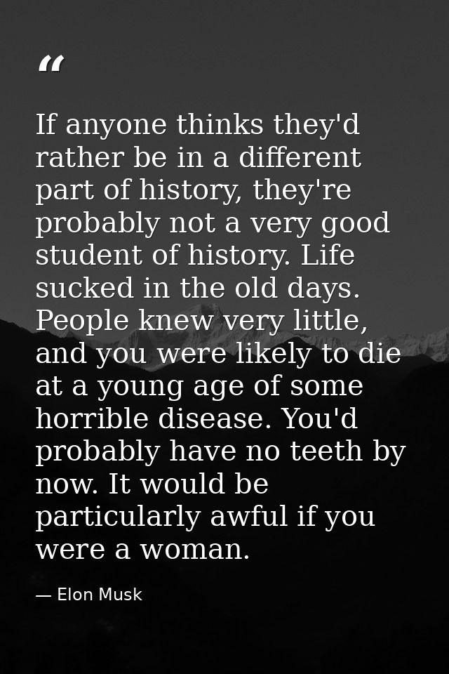 If anyone thinks they'd rather be in a different part of history, they're probably not a very good student of history. L — Elon Musk
