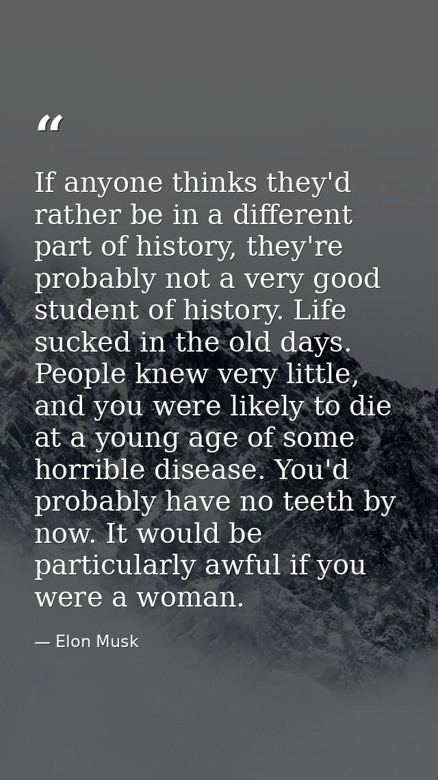 If anyone thinks they'd rather be in a different part of history, they're probably not a very good student of history. L — Elon Musk