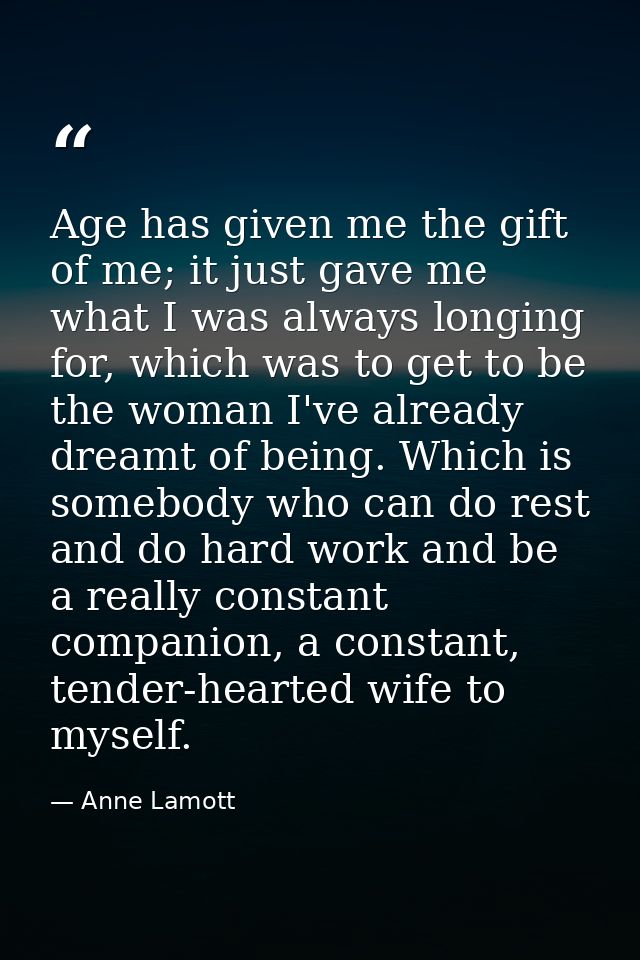 Age has given me the gift of me; it just gave me what I was always longing for, which was to get to be the woman I've al — Anne Lamott